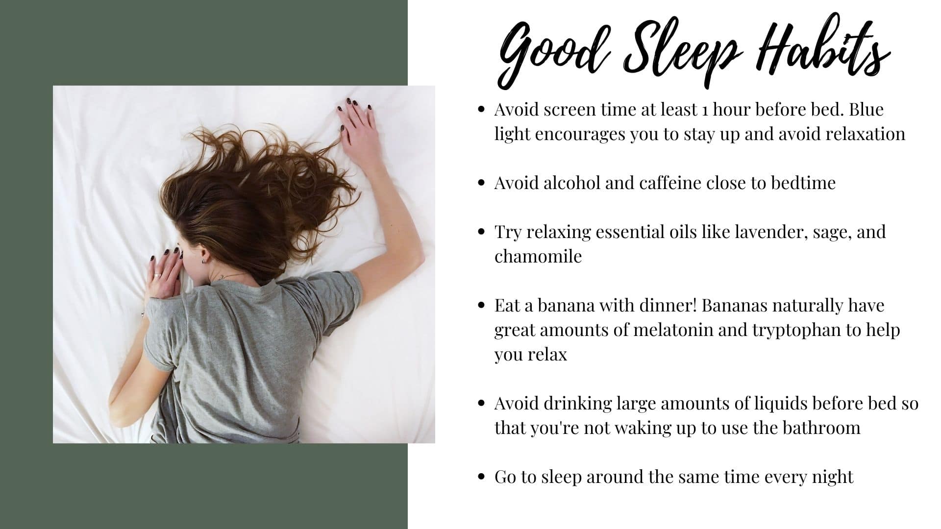 In this picture you see a list of ways to practice good sleep habits or sleep hygiene. Before bed try try to avoid screen time, avoid alcohol, try some essential oils, have a banana with dinner, don't drink may liquids before bed, and try going to sleep at the same time very night.